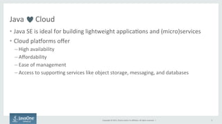 Copyright	
  ©	
  2015,	
  Oracle	
  and/or	
  its	
  aﬃliates.	
  All	
  rights	
  reserved.	
  	
  |	
  
Java	
  	
  	
  	
  	
  	
  Cloud	
  	
  
•  Java	
  SE	
  is	
  ideal	
  for	
  building	
  lightweight	
  applica9ons	
  and	
  (micro)services	
  
•  Cloud	
  plaTorms	
  oﬀer	
  	
  
– High	
  availability	
  
– Aﬀordability	
  
– Ease	
  of	
  management	
  
– Access	
  to	
  suppor9ng	
  services	
  like	
  object	
  storage,	
  messaging,	
  and	
  databases	
  
	
  
3	
  
 