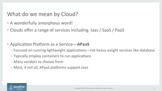 Copyright	
  ©	
  2015,	
  Oracle	
  and/or	
  its	
  aﬃliates.	
  All	
  rights	
  reserved.	
  	
  |	
  
What	
  do	
  we	
  mean	
  by	
  Cloud?	
  
•  A	
  wonderfully	
  amorphous	
  word!	
  
•  Clouds	
  oﬀer	
  a	
  range	
  of	
  services	
  including	
  	
  Iaas	
  /	
  SaaS	
  /	
  PaaS	
  
•  Applica9on	
  PlaTorm	
  as	
  a	
  Service—APaaS	
  
– Focused	
  on	
  running	
  lightweight	
  applica9ons—not	
  heavy	
  weight	
  services	
  like	
  database	
  
– Typically	
  employ	
  containers	
  to	
  run	
  applica9ons	
  
– Many	
  vendors	
  to	
  choose	
  from	
  
– Most,	
  if	
  not	
  all,	
  APaaS	
  plaTorms	
  support	
  Java	
  
4	
  
 