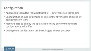 Copyright	
  ©	
  2015,	
  Oracle	
  and/or	
  its	
  aﬃliates.	
  All	
  rights	
  reserved.	
  	
  |	
  
Conﬁgura9on	
  
•  Applica9on	
  should	
  be	
  “parameterizable”—externalize	
  all	
  conﬁg	
  data	
  
•  Conﬁgura9on	
  should	
  be	
  deﬁned	
  as	
  environment	
  variables	
  and	
  read	
  by	
  
applica9ons	
  on	
  start	
  
•  Makes	
  it	
  easy	
  to	
  deploy	
  the	
  applica9on	
  to	
  any	
  environment	
  where	
  
conﬁgura9ons	
  will	
  diﬀer	
  
•  Deployment	
  conﬁgura9on	
  can	
  be	
  managed	
  by	
  Ops	
  post	
  Dev	
  
9	
  
 