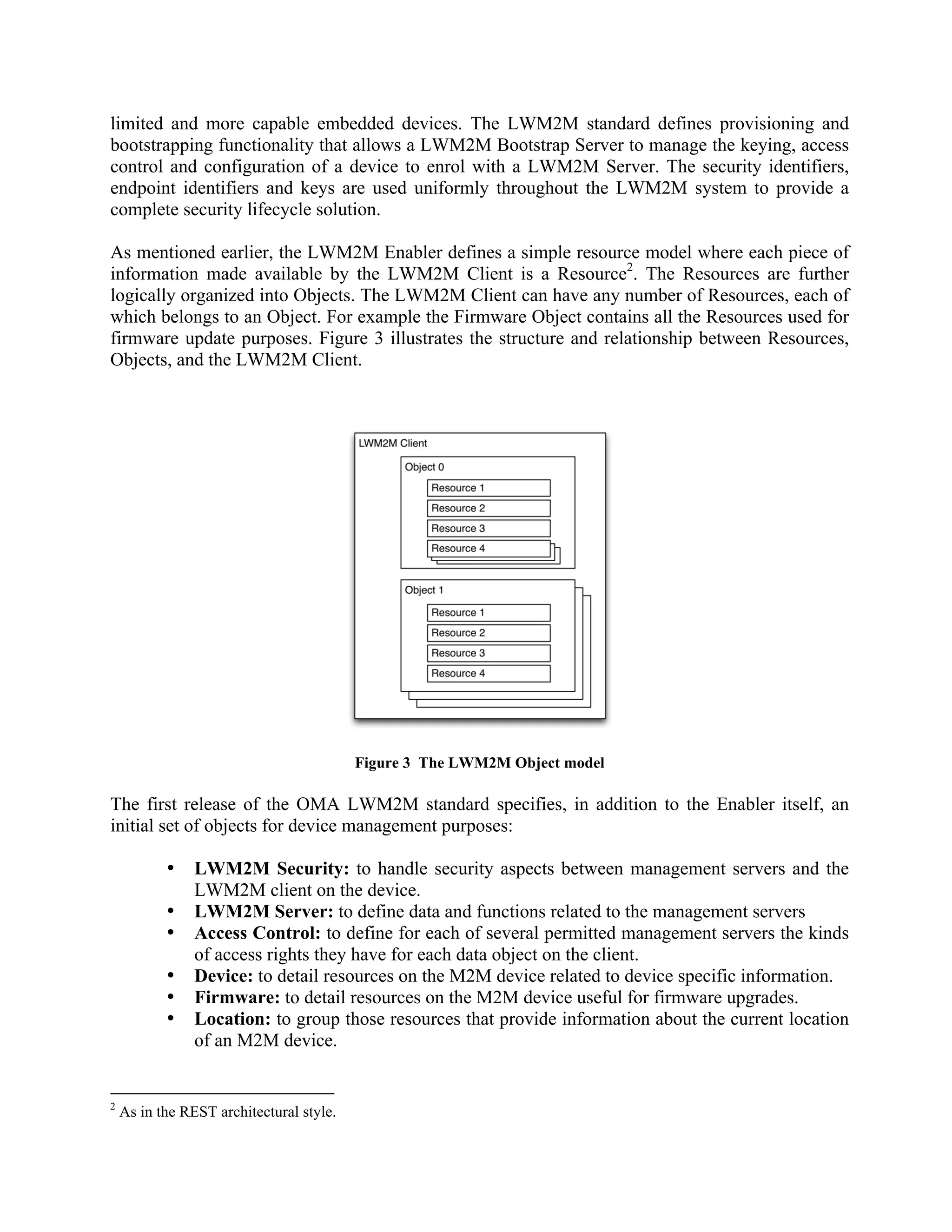 limited and more capable embedded devices. The LWM2M standard defines provisioning and
bootstrapping functionality that allows a LWM2M Bootstrap Server to manage the keying, access
control and configuration of a device to enrol with a LWM2M Server. The security identifiers,
endpoint identifiers and keys are used uniformly throughout the LWM2M system to provide a
complete security lifecycle solution.
As mentioned earlier, the LWM2M Enabler defines a simple resource model where each piece of
information made available by the LWM2M Client is a Resource2. The Resources are further
logically organized into Objects. The LWM2M Client can have any number of Resources, each of
which belongs to an Object. For example the Firmware Object contains all the Resources used for
firmware update purposes. Figure 3 illustrates the structure and relationship between Resources,
Objects, and the LWM2M Client.

Figure 3 The LWM2M Object model

The first release of the OMA LWM2M standard specifies, in addition to the Enabler itself, an
initial set of objects for device management purposes:
•
•
•
•
•
•

2

LWM2M Security: to handle security aspects between management servers and the
LWM2M client on the device.
LWM2M Server: to define data and functions related to the management servers
Access Control: to define for each of several permitted management servers the kinds
of access rights they have for each data object on the client.
Device: to detail resources on the M2M device related to device specific information.
Firmware: to detail resources on the M2M device useful for firmware upgrades.
Location: to group those resources that provide information about the current location
of an M2M device.

As in the REST architectural style.

 