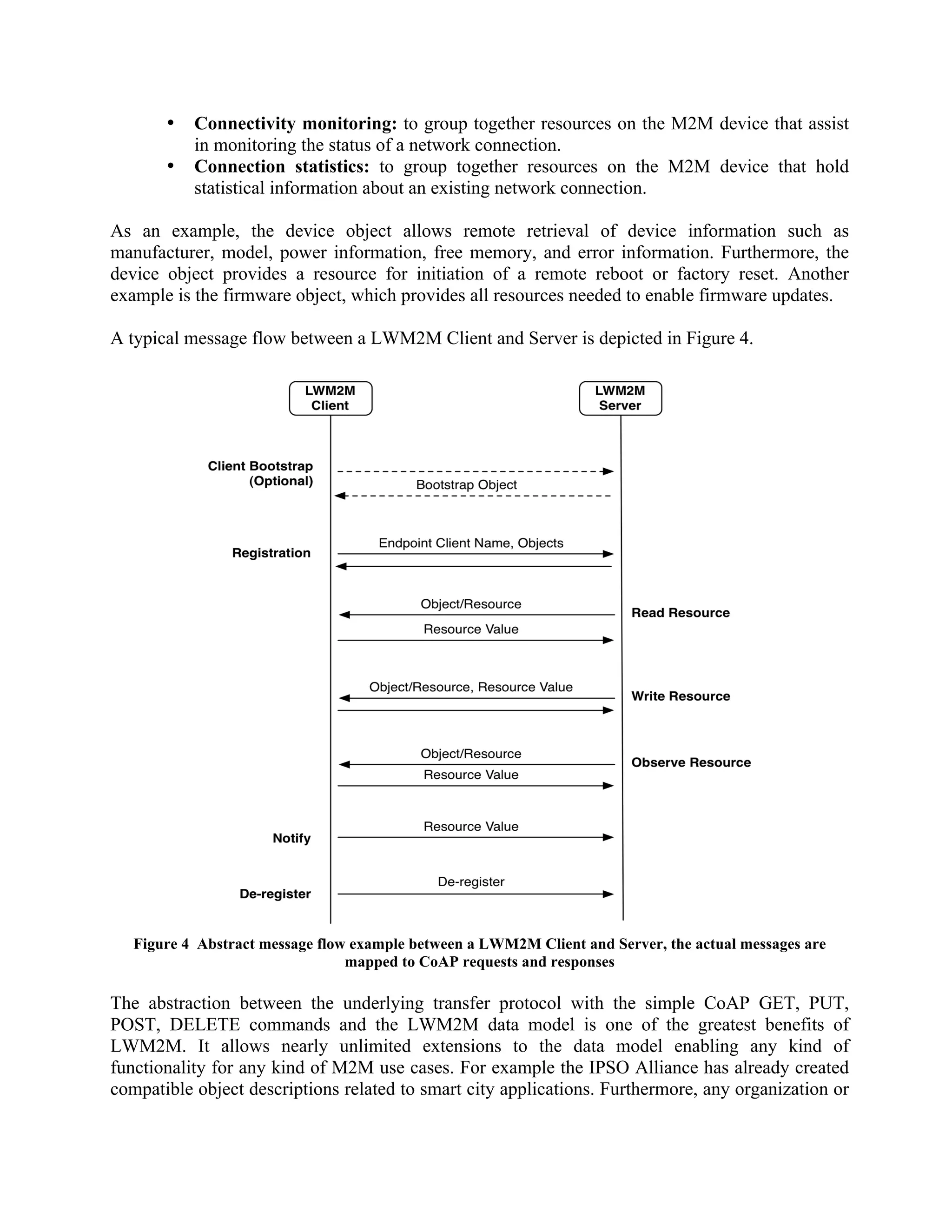 •
•

Connectivity monitoring: to group together resources on the M2M device that assist
in monitoring the status of a network connection.
Connection statistics: to group together resources on the M2M device that hold
statistical information about an existing network connection.

As an example, the device object allows remote retrieval of device information such as
manufacturer, model, power information, free memory, and error information. Furthermore, the
device object provides a resource for initiation of a remote reboot or factory reset. Another
example is the firmware object, which provides all resources needed to enable firmware updates.
A typical message flow between a LWM2M Client and Server is depicted in Figure 4.

Figure 4 Abstract message flow example between a LWM2M Client and Server, the actual messages are
mapped to CoAP requests and responses

The abstraction between the underlying transfer protocol with the simple CoAP GET, PUT,
POST, DELETE commands and the LWM2M data model is one of the greatest benefits of
LWM2M. It allows nearly unlimited extensions to the data model enabling any kind of
functionality for any kind of M2M use cases. For example the IPSO Alliance has already created
compatible object descriptions related to smart city applications. Furthermore, any organization or

 