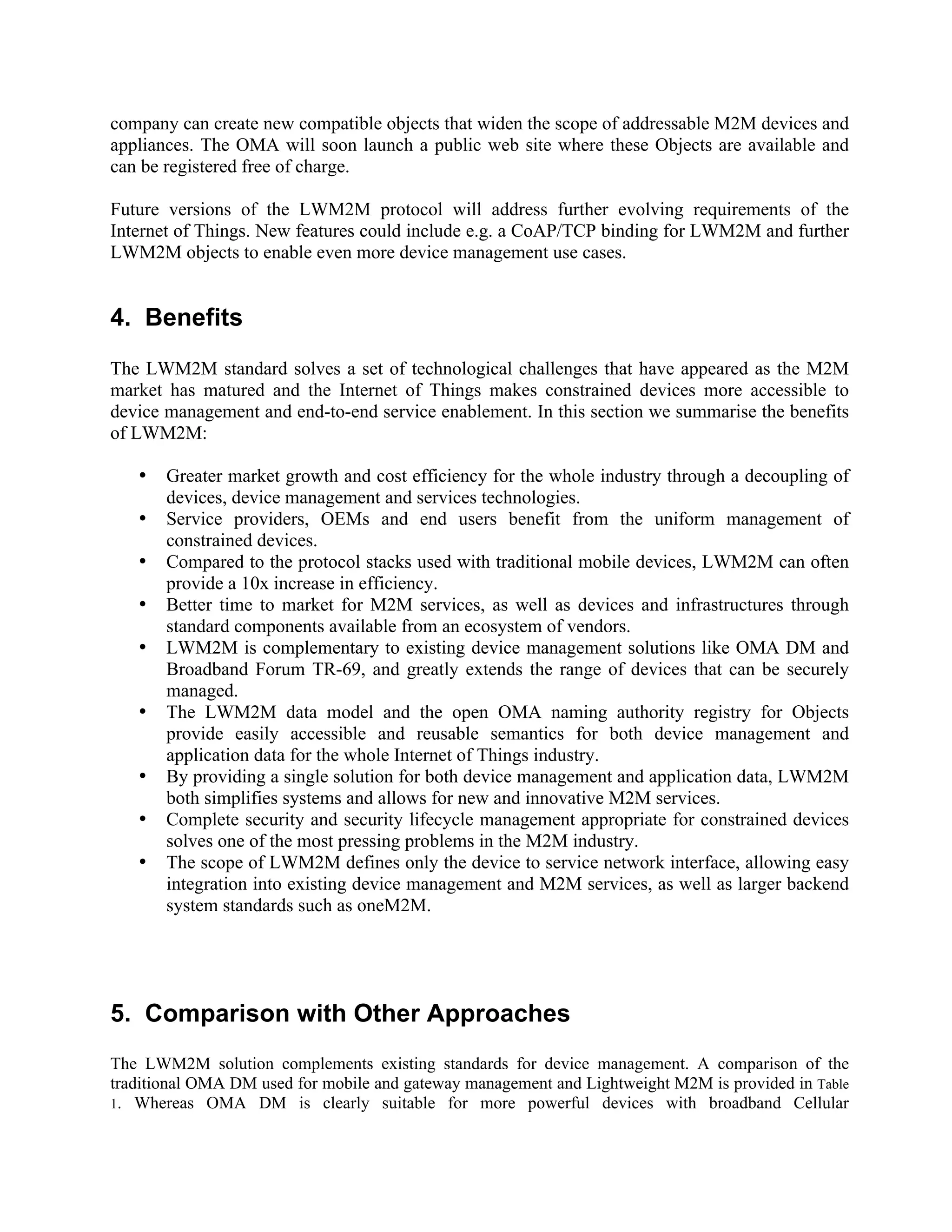company can create new compatible objects that widen the scope of addressable M2M devices and
appliances. The OMA will soon launch a public web site where these Objects are available and
can be registered free of charge.
Future versions of the LWM2M protocol will address further evolving requirements of the
Internet of Things. New features could include e.g. a CoAP/TCP binding for LWM2M and further
LWM2M objects to enable even more device management use cases.

4. Benefits
The LWM2M standard solves a set of technological challenges that have appeared as the M2M
market has matured and the Internet of Things makes constrained devices more accessible to
device management and end-to-end service enablement. In this section we summarise the benefits
of LWM2M:
•
•
•
•
•
•
•
•
•

Greater market growth and cost efficiency for the whole industry through a decoupling of
devices, device management and services technologies.
Service providers, OEMs and end users benefit from the uniform management of
constrained devices.
Compared to the protocol stacks used with traditional mobile devices, LWM2M can often
provide a 10x increase in efficiency.
Better time to market for M2M services, as well as devices and infrastructures through
standard components available from an ecosystem of vendors.
LWM2M is complementary to existing device management solutions like OMA DM and
Broadband Forum TR-69, and greatly extends the range of devices that can be securely
managed.
The LWM2M data model and the open OMA naming authority registry for Objects
provide easily accessible and reusable semantics for both device management and
application data for the whole Internet of Things industry.
By providing a single solution for both device management and application data, LWM2M
both simplifies systems and allows for new and innovative M2M services.
Complete security and security lifecycle management appropriate for constrained devices
solves one of the most pressing problems in the M2M industry.
The scope of LWM2M defines only the device to service network interface, allowing easy
integration into existing device management and M2M services, as well as larger backend
system standards such as oneM2M.

5. Comparison with Other Approaches
The LWM2M solution complements existing standards for device management. A comparison of the
traditional OMA DM used for mobile and gateway management and Lightweight M2M is provided in Table
1. Whereas OMA DM is clearly suitable for more powerful devices with broadband Cellular

 