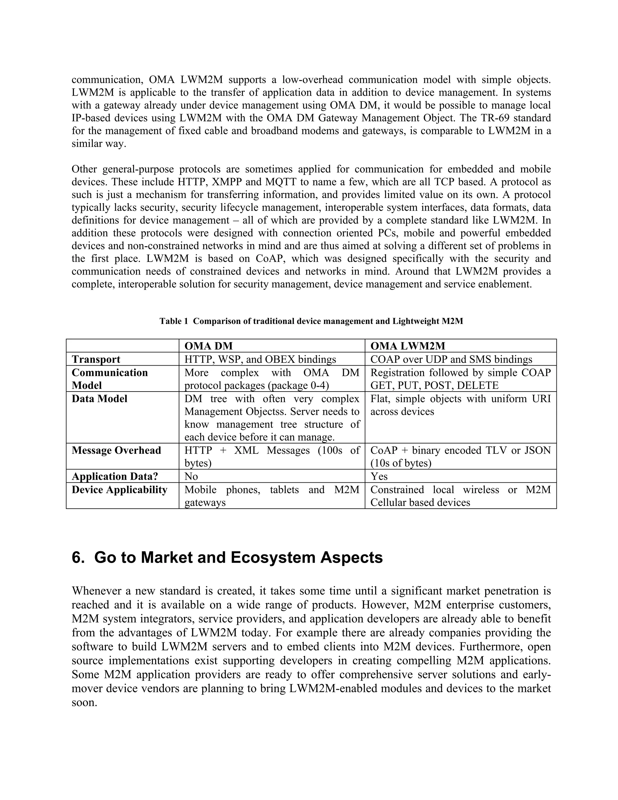 communication, OMA LWM2M supports a low-overhead communication model with simple objects.
LWM2M is applicable to the transfer of application data in addition to device management. In systems
with a gateway already under device management using OMA DM, it would be possible to manage local
IP-based devices using LWM2M with the OMA DM Gateway Management Object. The TR-69 standard
for the management of fixed cable and broadband modems and gateways, is comparable to LWM2M in a
similar way.
Other general-purpose protocols are sometimes applied for communication for embedded and mobile
devices. These include HTTP, XMPP and MQTT to name a few, which are all TCP based. A protocol as
such is just a mechanism for transferring information, and provides limited value on its own. A protocol
typically lacks security, security lifecycle management, interoperable system interfaces, data formats, data
definitions for device management – all of which are provided by a complete standard like LWM2M. In
addition these protocols were designed with connection oriented PCs, mobile and powerful embedded
devices and non-constrained networks in mind and are thus aimed at solving a different set of problems in
the first place. LWM2M is based on CoAP, which was designed specifically with the security and
communication needs of constrained devices and networks in mind. Around that LWM2M provides a
complete, interoperable solution for security management, device management and service enablement.
Table 1 Comparison of traditional device management and Lightweight M2M

Transport
Communication
Model
Data Model

Message Overhead
Application Data?
Device Applicability

OMA DM
HTTP, WSP, and OBEX bindings
More complex with OMA DM
protocol packages (package 0-4)
DM tree with often very complex
Management Objectss. Server needs to
know management tree structure of
each device before it can manage.
HTTP + XML Messages (100s of
bytes)
No
Mobile phones, tablets and M2M
gateways

OMA LWM2M
COAP over UDP and SMS bindings
Registration followed by simple COAP
GET, PUT, POST, DELETE
Flat, simple objects with uniform URI
across devices
CoAP + binary encoded TLV or JSON
(10s of bytes)
Yes
Constrained local wireless or M2M
Cellular based devices

6. Go to Market and Ecosystem Aspects
Whenever a new standard is created, it takes some time until a significant market penetration is
reached and it is available on a wide range of products. However, M2M enterprise customers,
M2M system integrators, service providers, and application developers are already able to benefit
from the advantages of LWM2M today. For example there are already companies providing the
software to build LWM2M servers and to embed clients into M2M devices. Furthermore, open
source implementations exist supporting developers in creating compelling M2M applications.
Some M2M application providers are ready to offer comprehensive server solutions and earlymover device vendors are planning to bring LWM2M-enabled modules and devices to the market
soon.

 