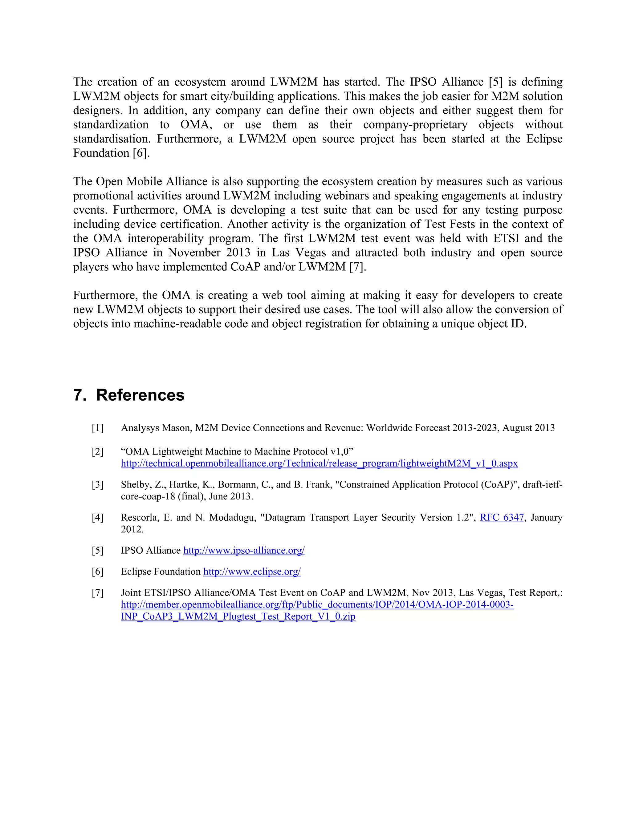 The creation of an ecosystem around LWM2M has started. The IPSO Alliance [5] is defining
LWM2M objects for smart city/building applications. This makes the job easier for M2M solution
designers. In addition, any company can define their own objects and either suggest them for
standardization to OMA, or use them as their company-proprietary objects without
standardisation. Furthermore, a LWM2M open source project has been started at the Eclipse
Foundation [6].
The Open Mobile Alliance is also supporting the ecosystem creation by measures such as various
promotional activities around LWM2M including webinars and speaking engagements at industry
events. Furthermore, OMA is developing a test suite that can be used for any testing purpose
including device certification. Another activity is the organization of Test Fests in the context of
the OMA interoperability program. The first LWM2M test event was held with ETSI and the
IPSO Alliance in November 2013 in Las Vegas and attracted both industry and open source
players who have implemented CoAP and/or LWM2M [7].
Furthermore, the OMA is creating a web tool aiming at making it easy for developers to create
new LWM2M objects to support their desired use cases. The tool will also allow the conversion of
objects into machine-readable code and object registration for obtaining a unique object ID.

7. References
[1]

Analysys Mason, M2M Device Connections and Revenue: Worldwide Forecast 2013-2023, August 2013

[2]

“OMA Lightweight Machine to Machine Protocol v1,0”
http://technical.openmobilealliance.org/Technical/release_program/lightweightM2M_v1_0.aspx

[3]

Shelby, Z., Hartke, K., Bormann, C., and B. Frank, "Constrained Application Protocol (CoAP)", draft-ietfcore-coap-18 (final), June 2013.

[4]

Rescorla, E. and N. Modadugu, "Datagram Transport Layer Security Version 1.2", RFC 6347, January
2012.

[5]

IPSO Alliance http://www.ipso-alliance.org/

[6]

Eclipse Foundation http://www.eclipse.org/

[7]

Joint ETSI/IPSO Alliance/OMA Test Event on CoAP and LWM2M, Nov 2013, Las Vegas, Test Report,:
http://member.openmobilealliance.org/ftp/Public_documents/IOP/2014/OMA-IOP-2014-0003INP_CoAP3_LWM2M_Plugtest_Test_Report_V1_0.zip

 