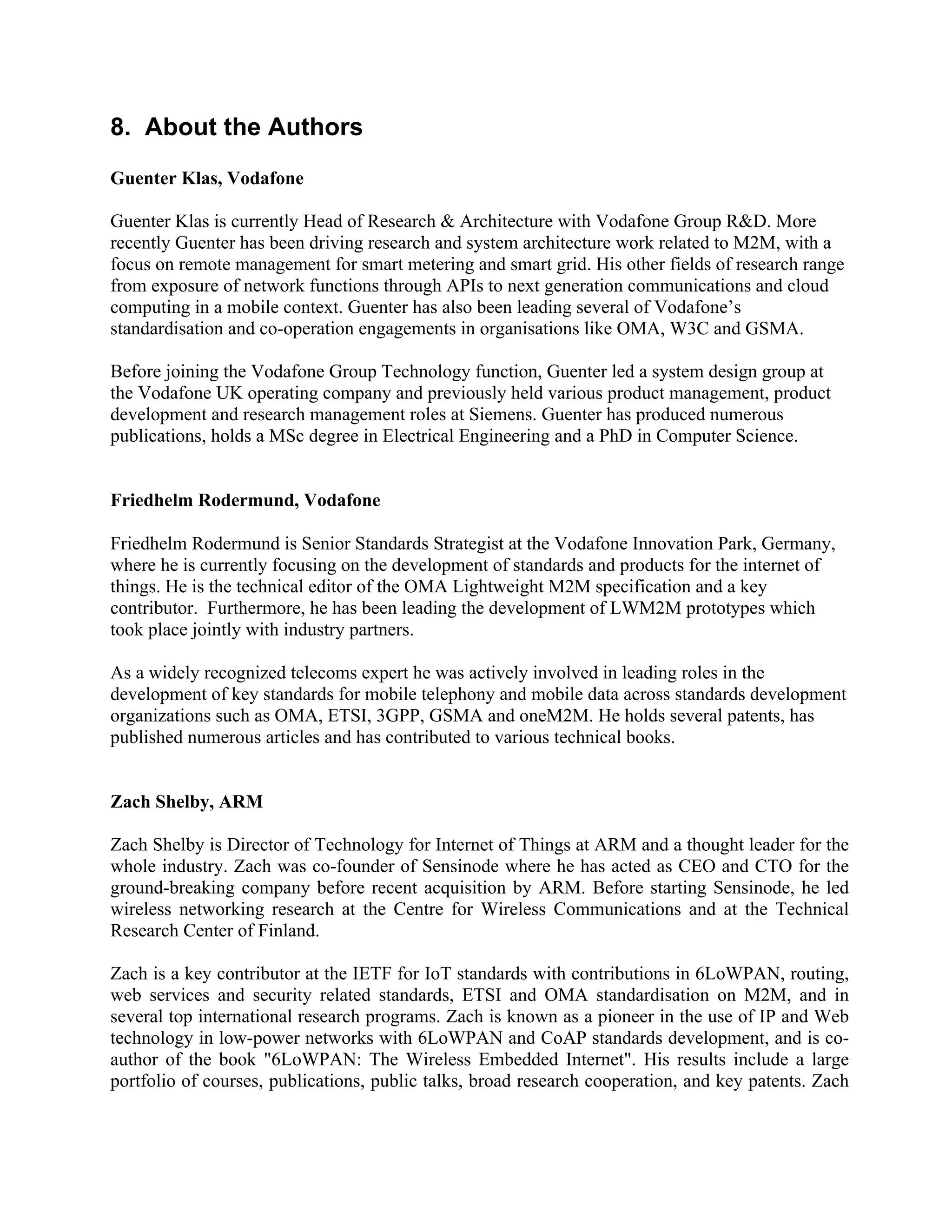 8. About the Authors
Guenter Klas, Vodafone
Guenter Klas is currently Head of Research & Architecture with Vodafone Group R&D. More
recently Guenter has been driving research and system architecture work related to M2M, with a
focus on remote management for smart metering and smart grid. His other fields of research range
from exposure of network functions through APIs to next generation communications and cloud
computing in a mobile context. Guenter has also been leading several of Vodafone’s
standardisation and co-operation engagements in organisations like OMA, W3C and GSMA.
Before joining the Vodafone Group Technology function, Guenter led a system design group at
the Vodafone UK operating company and previously held various product management, product
development and research management roles at Siemens. Guenter has produced numerous
publications, holds a MSc degree in Electrical Engineering and a PhD in Computer Science.
Friedhelm Rodermund, Vodafone
Friedhelm Rodermund is Senior Standards Strategist at the Vodafone Innovation Park, Germany,
where he is currently focusing on the development of standards and products for the internet of
things. He is the technical editor of the OMA Lightweight M2M specification and a key
contributor. Furthermore, he has been leading the development of LWM2M prototypes which
took place jointly with industry partners.
As a widely recognized telecoms expert he was actively involved in leading roles in the
development of key standards for mobile telephony and mobile data across standards development
organizations such as OMA, ETSI, 3GPP, GSMA and oneM2M. He holds several patents, has
published numerous articles and has contributed to various technical books.
Zach Shelby, ARM
Zach Shelby is Director of Technology for Internet of Things at ARM and a thought leader for the
whole industry. Zach was co-founder of Sensinode where he has acted as CEO and CTO for the
ground-breaking company before recent acquisition by ARM. Before starting Sensinode, he led
wireless networking research at the Centre for Wireless Communications and at the Technical
Research Center of Finland.
Zach is a key contributor at the IETF for IoT standards with contributions in 6LoWPAN, routing,
web services and security related standards, ETSI and OMA standardisation on M2M, and in
several top international research programs. Zach is known as a pioneer in the use of IP and Web
technology in low-power networks with 6LoWPAN and CoAP standards development, and is coauthor of the book "6LoWPAN: The Wireless Embedded Internet". His results include a large
portfolio of courses, publications, public talks, broad research cooperation, and key patents. Zach

 