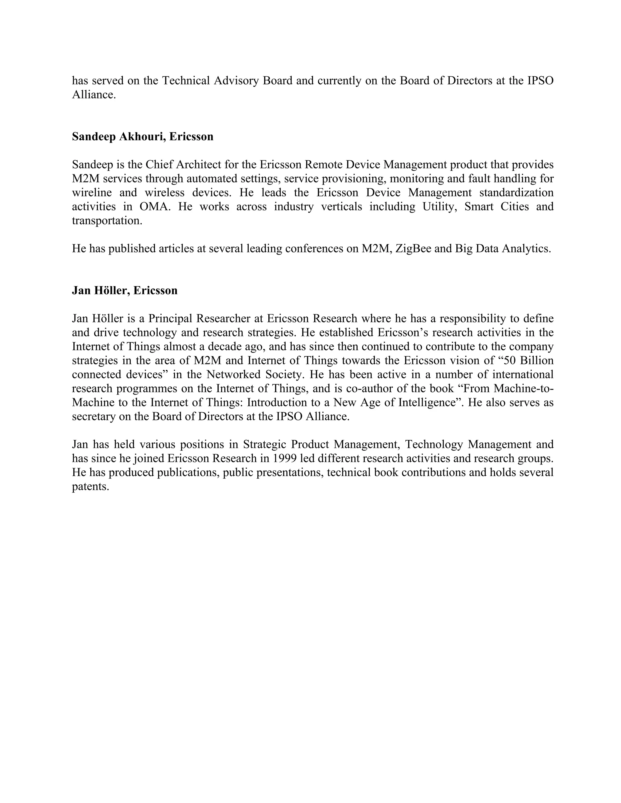 has served on the Technical Advisory Board and currently on the Board of Directors at the IPSO
Alliance.
Sandeep Akhouri, Ericsson
Sandeep is the Chief Architect for the Ericsson Remote Device Management product that provides
M2M services through automated settings, service provisioning, monitoring and fault handling for
wireline and wireless devices. He leads the Ericsson Device Management standardization
activities in OMA. He works across industry verticals including Utility, Smart Cities and
transportation.
He has published articles at several leading conferences on M2M, ZigBee and Big Data Analytics.
Jan Höller, Ericsson
Jan Höller is a Principal Researcher at Ericsson Research where he has a responsibility to define
and drive technology and research strategies. He established Ericsson’s research activities in the
Internet of Things almost a decade ago, and has since then continued to contribute to the company
strategies in the area of M2M and Internet of Things towards the Ericsson vision of “50 Billion
connected devices” in the Networked Society. He has been active in a number of international
research programmes on the Internet of Things, and is co-author of the book “From Machine-toMachine to the Internet of Things: Introduction to a New Age of Intelligence”. He also serves as
secretary on the Board of Directors at the IPSO Alliance.
Jan has held various positions in Strategic Product Management, Technology Management and
has since he joined Ericsson Research in 1999 led different research activities and research groups.
He has produced publications, public presentations, technical book contributions and holds several
patents.

 