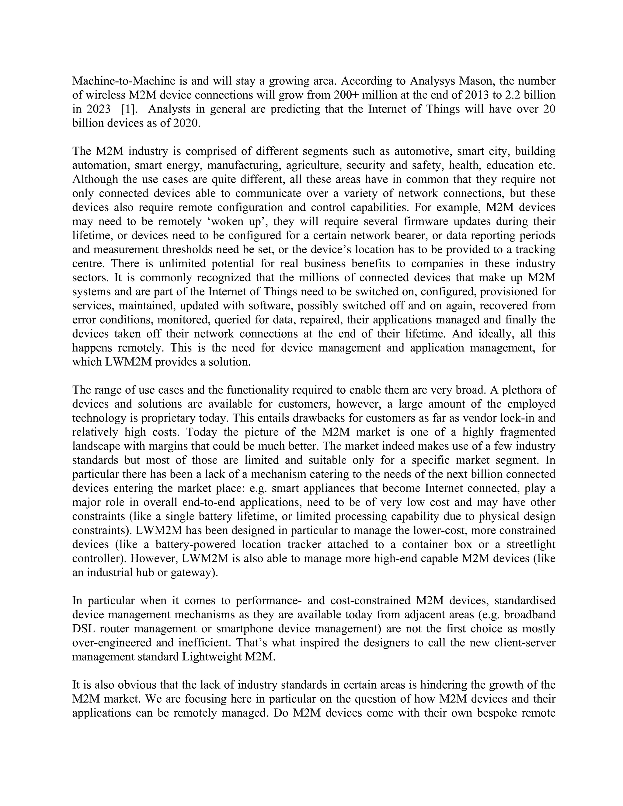 Machine-to-Machine is and will stay a growing area. According to Analysys Mason, the number
of wireless M2M device connections will grow from 200+ million at the end of 2013 to 2.2 billion
in 2023 [1]. Analysts in general are predicting that the Internet of Things will have over 20
billion devices as of 2020.
The M2M industry is comprised of different segments such as automotive, smart city, building
automation, smart energy, manufacturing, agriculture, security and safety, health, education etc.
Although the use cases are quite different, all these areas have in common that they require not
only connected devices able to communicate over a variety of network connections, but these
devices also require remote configuration and control capabilities. For example, M2M devices
may need to be remotely ‘woken up’, they will require several firmware updates during their
lifetime, or devices need to be configured for a certain network bearer, or data reporting periods
and measurement thresholds need be set, or the device’s location has to be provided to a tracking
centre. There is unlimited potential for real business benefits to companies in these industry
sectors. It is commonly recognized that the millions of connected devices that make up M2M
systems and are part of the Internet of Things need to be switched on, configured, provisioned for
services, maintained, updated with software, possibly switched off and on again, recovered from
error conditions, monitored, queried for data, repaired, their applications managed and finally the
devices taken off their network connections at the end of their lifetime. And ideally, all this
happens remotely. This is the need for device management and application management, for
which LWM2M provides a solution.
The range of use cases and the functionality required to enable them are very broad. A plethora of
devices and solutions are available for customers, however, a large amount of the employed
technology is proprietary today. This entails drawbacks for customers as far as vendor lock-in and
relatively high costs. Today the picture of the M2M market is one of a highly fragmented
landscape with margins that could be much better. The market indeed makes use of a few industry
standards but most of those are limited and suitable only for a specific market segment. In
particular there has been a lack of a mechanism catering to the needs of the next billion connected
devices entering the market place: e.g. smart appliances that become Internet connected, play a
major role in overall end-to-end applications, need to be of very low cost and may have other
constraints (like a single battery lifetime, or limited processing capability due to physical design
constraints). LWM2M has been designed in particular to manage the lower-cost, more constrained
devices (like a battery-powered location tracker attached to a container box or a streetlight
controller). However, LWM2M is also able to manage more high-end capable M2M devices (like
an industrial hub or gateway).
In particular when it comes to performance- and cost-constrained M2M devices, standardised
device management mechanisms as they are available today from adjacent areas (e.g. broadband
DSL router management or smartphone device management) are not the first choice as mostly
over-engineered and inefficient. That’s what inspired the designers to call the new client-server
management standard Lightweight M2M.
It is also obvious that the lack of industry standards in certain areas is hindering the growth of the
M2M market. We are focusing here in particular on the question of how M2M devices and their
applications can be remotely managed. Do M2M devices come with their own bespoke remote

 