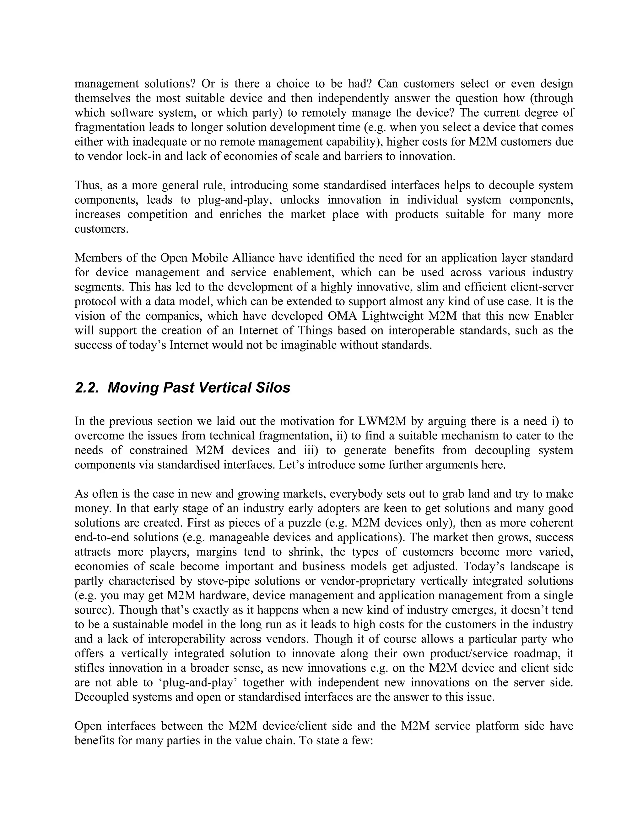 management solutions? Or is there a choice to be had? Can customers select or even design
themselves the most suitable device and then independently answer the question how (through
which software system, or which party) to remotely manage the device? The current degree of
fragmentation leads to longer solution development time (e.g. when you select a device that comes
either with inadequate or no remote management capability), higher costs for M2M customers due
to vendor lock-in and lack of economies of scale and barriers to innovation.
Thus, as a more general rule, introducing some standardised interfaces helps to decouple system
components, leads to plug-and-play, unlocks innovation in individual system components,
increases competition and enriches the market place with products suitable for many more
customers.
Members of the Open Mobile Alliance have identified the need for an application layer standard
for device management and service enablement, which can be used across various industry
segments. This has led to the development of a highly innovative, slim and efficient client-server
protocol with a data model, which can be extended to support almost any kind of use case. It is the
vision of the companies, which have developed OMA Lightweight M2M that this new Enabler
will support the creation of an Internet of Things based on interoperable standards, such as the
success of today’s Internet would not be imaginable without standards.

2.2. Moving Past Vertical Silos
In the previous section we laid out the motivation for LWM2M by arguing there is a need i) to
overcome the issues from technical fragmentation, ii) to find a suitable mechanism to cater to the
needs of constrained M2M devices and iii) to generate benefits from decoupling system
components via standardised interfaces. Let’s introduce some further arguments here.
As often is the case in new and growing markets, everybody sets out to grab land and try to make
money. In that early stage of an industry early adopters are keen to get solutions and many good
solutions are created. First as pieces of a puzzle (e.g. M2M devices only), then as more coherent
end-to-end solutions (e.g. manageable devices and applications). The market then grows, success
attracts more players, margins tend to shrink, the types of customers become more varied,
economies of scale become important and business models get adjusted. Today’s landscape is
partly characterised by stove-pipe solutions or vendor-proprietary vertically integrated solutions
(e.g. you may get M2M hardware, device management and application management from a single
source). Though that’s exactly as it happens when a new kind of industry emerges, it doesn’t tend
to be a sustainable model in the long run as it leads to high costs for the customers in the industry
and a lack of interoperability across vendors. Though it of course allows a particular party who
offers a vertically integrated solution to innovate along their own product/service roadmap, it
stifles innovation in a broader sense, as new innovations e.g. on the M2M device and client side
are not able to ‘plug-and-play’ together with independent new innovations on the server side.
Decoupled systems and open or standardised interfaces are the answer to this issue.
Open interfaces between the M2M device/client side and the M2M service platform side have
benefits for many parties in the value chain. To state a few:

 