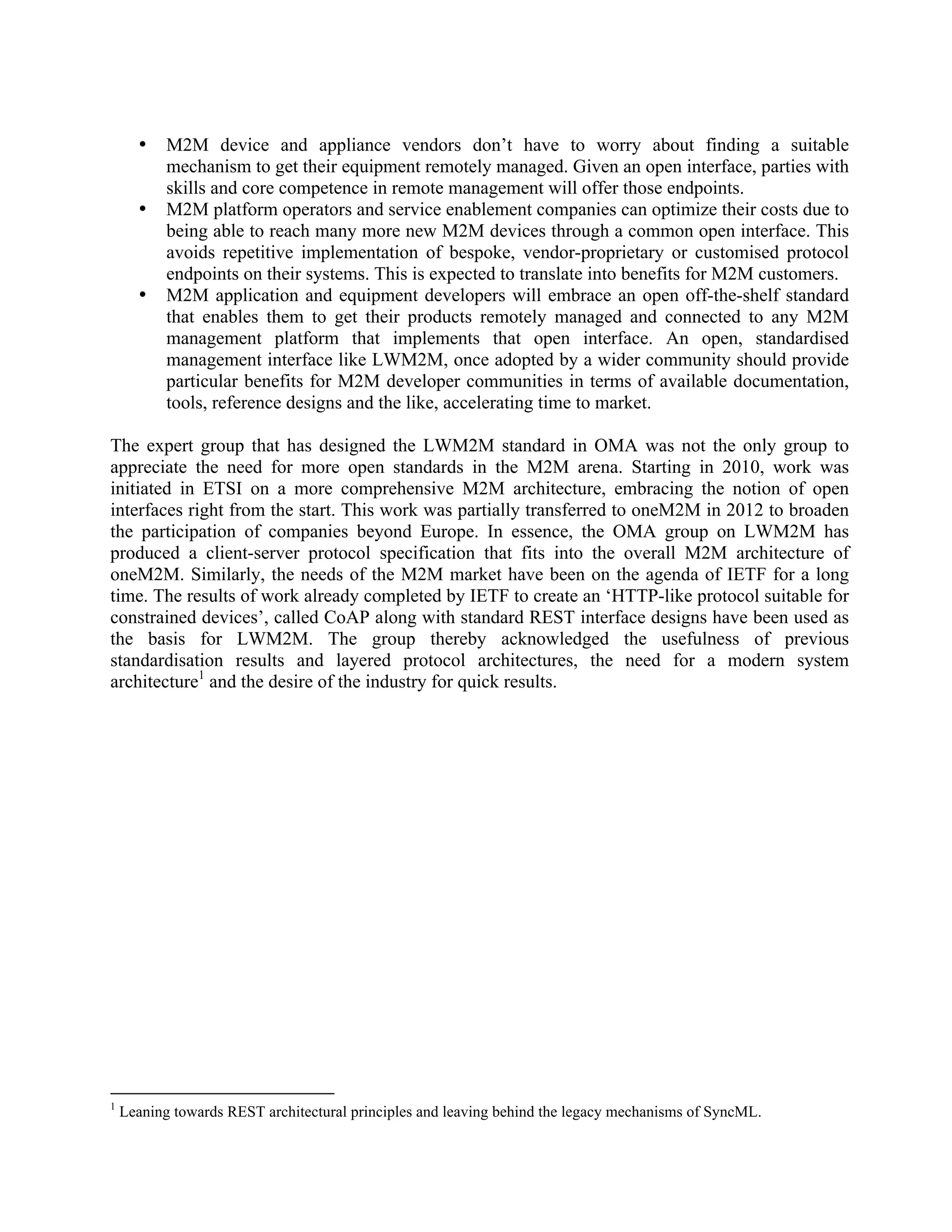 •
•

•

M2M device and appliance vendors don’t have to worry about finding a suitable
mechanism to get their equipment remotely managed. Given an open interface, parties with
skills and core competence in remote management will offer those endpoints.
M2M platform operators and service enablement companies can optimize their costs due to
being able to reach many more new M2M devices through a common open interface. This
avoids repetitive implementation of bespoke, vendor-proprietary or customised protocol
endpoints on their systems. This is expected to translate into benefits for M2M customers.
M2M application and equipment developers will embrace an open off-the-shelf standard
that enables them to get their products remotely managed and connected to any M2M
management platform that implements that open interface. An open, standardised
management interface like LWM2M, once adopted by a wider community should provide
particular benefits for M2M developer communities in terms of available documentation,
tools, reference designs and the like, accelerating time to market.

The expert group that has designed the LWM2M standard in OMA was not the only group to
appreciate the need for more open standards in the M2M arena. Starting in 2010, work was
initiated in ETSI on a more comprehensive M2M architecture, embracing the notion of open
interfaces right from the start. This work was partially transferred to oneM2M in 2012 to broaden
the participation of companies beyond Europe. In essence, the OMA group on LWM2M has
produced a client-server protocol specification that fits into the overall M2M architecture of
oneM2M. Similarly, the needs of the M2M market have been on the agenda of IETF for a long
time. The results of work already completed by IETF to create an ‘HTTP-like protocol suitable for
constrained devices’, called CoAP along with standard REST interface designs have been used as
the basis for LWM2M. The group thereby acknowledged the usefulness of previous
standardisation results and layered protocol architectures, the need for a modern system
architecture1 and the desire of the industry for quick results.

1

Leaning towards REST architectural principles and leaving behind the legacy mechanisms of SyncML.

 