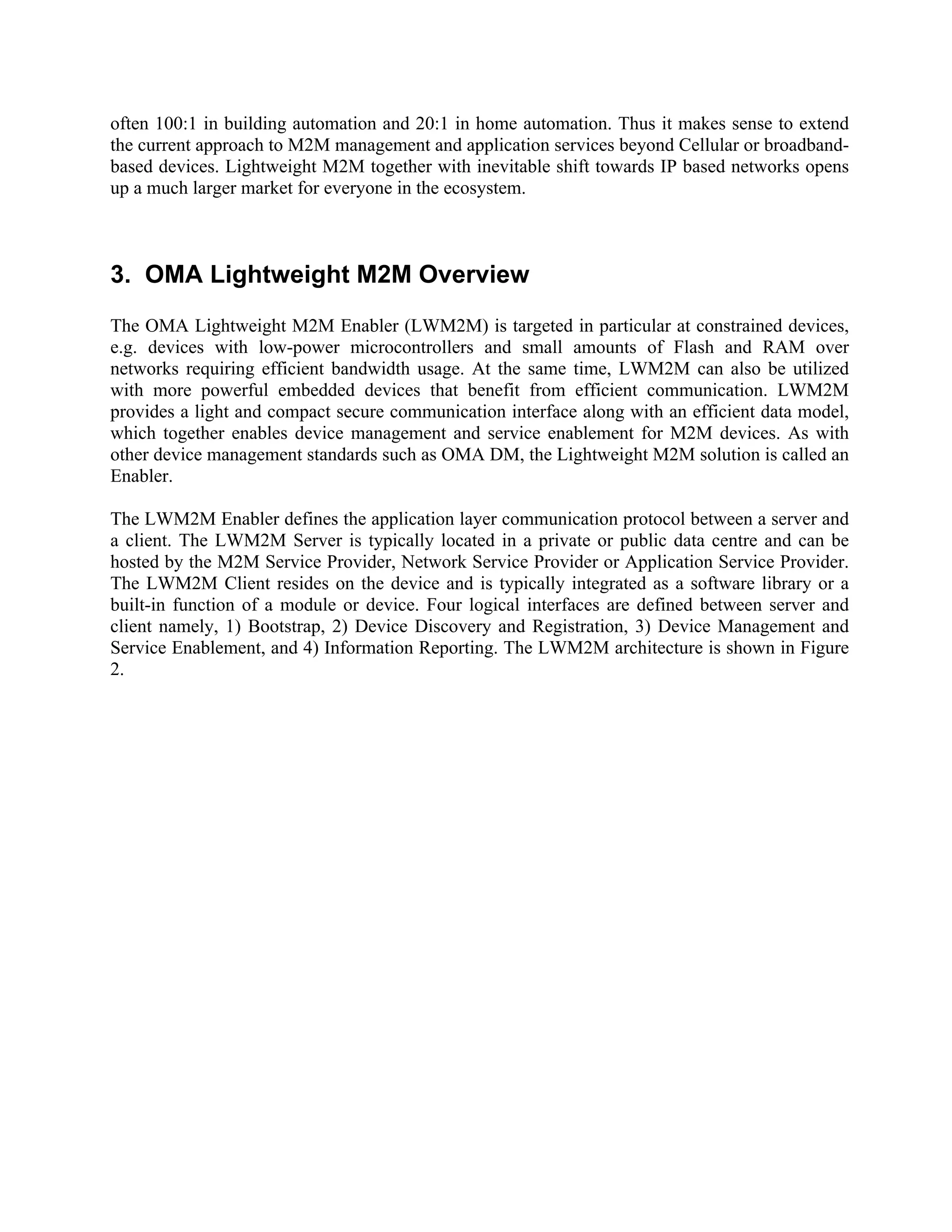 often 100:1 in building automation and 20:1 in home automation. Thus it makes sense to extend
the current approach to M2M management and application services beyond Cellular or broadbandbased devices. Lightweight M2M together with inevitable shift towards IP based networks opens
up a much larger market for everyone in the ecosystem.

3. OMA Lightweight M2M Overview
The OMA Lightweight M2M Enabler (LWM2M) is targeted in particular at constrained devices,
e.g. devices with low-power microcontrollers and small amounts of Flash and RAM over
networks requiring efficient bandwidth usage. At the same time, LWM2M can also be utilized
with more powerful embedded devices that benefit from efficient communication. LWM2M
provides a light and compact secure communication interface along with an efficient data model,
which together enables device management and service enablement for M2M devices. As with
other device management standards such as OMA DM, the Lightweight M2M solution is called an
Enabler.
The LWM2M Enabler defines the application layer communication protocol between a server and
a client. The LWM2M Server is typically located in a private or public data centre and can be
hosted by the M2M Service Provider, Network Service Provider or Application Service Provider.
The LWM2M Client resides on the device and is typically integrated as a software library or a
built-in function of a module or device. Four logical interfaces are defined between server and
client namely, 1) Bootstrap, 2) Device Discovery and Registration, 3) Device Management and
Service Enablement, and 4) Information Reporting. The LWM2M architecture is shown in Figure
2.

 