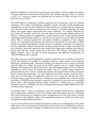 Machine-to-Machine is and will stay a growing area. According to Analysys Mason, the number
of wireless M2M device connections will grow from 200+ million at the end of 2013 to 2.2 billion
in 2023 [1]. Analysts in general are predicting that the Internet of Things will have over 20
billion devices as of 2020.
The M2M industry is comprised of different segments such as automotive, smart city, building
automation, smart energy, manufacturing, agriculture, security and safety, health, education etc.
Although the use cases are quite different, all these areas have in common that they require not
only connected devices able to communicate over a variety of network connections, but these
devices also require remote configuration and control capabilities. For example, M2M devices
may need to be remotely ‘woken up’, they will require several firmware updates during their
lifetime, or devices need to be configured for a certain network bearer, or data reporting periods
and measurement thresholds need be set, or the device’s location has to be provided to a tracking
centre. There is unlimited potential for real business benefits to companies in these industry
sectors. It is commonly recognized that the millions of connected devices that make up M2M
systems and are part of the Internet of Things need to be switched on, configured, provisioned for
services, maintained, updated with software, possibly switched off and on again, recovered from
error conditions, monitored, queried for data, repaired, their applications managed and finally the
devices taken off their network connections at the end of their lifetime. And ideally, all this
happens remotely. This is the need for device management and application management, for
which LWM2M provides a solution.
The range of use cases and the functionality required to enable them are very broad. A plethora of
devices and solutions are available for customers, however, a large amount of the employed
technology is proprietary today. This entails drawbacks for customers as far as vendor lock-in and
relatively high costs. Today the picture of the M2M market is one of a highly fragmented
landscape with margins that could be much better. The market indeed makes use of a few industry
standards but most of those are limited and suitable only for a specific market segment. In
particular there has been a lack of a mechanism catering to the needs of the next billion connected
devices entering the market place: e.g. smart appliances that become Internet connected, play a
major role in overall end-to-end applications, need to be of very low cost and may have other
constraints (like a single battery lifetime, or limited processing capability due to physical design
constraints). LWM2M has been designed in particular to manage the lower-cost, more constrained
devices (like a battery-powered location tracker attached to a container box or a streetlight
controller). However, LWM2M is also able to manage more high-end capable M2M devices (like
an industrial hub or gateway).
In particular when it comes to performance- and cost-constrained M2M devices, standardised
device management mechanisms as they are available today from adjacent areas (e.g. broadband
DSL router management or smartphone device management) are not the first choice as mostly
over-engineered and inefficient. That’s what inspired the designers to call the new client-server
management standard Lightweight M2M.
It is also obvious that the lack of industry standards in certain areas is hindering the growth of the
M2M market. We are focusing here in particular on the question of how M2M devices and their
applications can be remotely managed. Do M2M devices come with their own bespoke remote

 