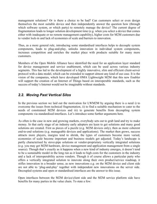 management solutions? Or is there a choice to be had? Can customers select or even design
themselves the most suitable device and then independently answer the question how (through
which software system, or which party) to remotely manage the device? The current degree of
fragmentation leads to longer solution development time (e.g. when you select a device that comes
either with inadequate or no remote management capability), higher costs for M2M customers due
to vendor lock-in and lack of economies of scale and barriers to innovation.
Thus, as a more general rule, introducing some standardised interfaces helps to decouple system
components, leads to plug-and-play, unlocks innovation in individual system components,
increases competition and enriches the market place with products suitable for many more
customers.
Members of the Open Mobile Alliance have identified the need for an application layer standard
for device management and service enablement, which can be used across various industry
segments. This has led to the development of a highly innovative, slim and efficient client-server
protocol with a data model, which can be extended to support almost any kind of use case. It is the
vision of the companies, which have developed OMA Lightweight M2M that this new Enabler
will support the creation of an Internet of Things based on interoperable standards, such as the
success of today’s Internet would not be imaginable without standards.

2.2. Moving Past Vertical Silos
In the previous section we laid out the motivation for LWM2M by arguing there is a need i) to
overcome the issues from technical fragmentation, ii) to find a suitable mechanism to cater to the
needs of constrained M2M devices and iii) to generate benefits from decoupling system
components via standardised interfaces. Let’s introduce some further arguments here.
As often is the case in new and growing markets, everybody sets out to grab land and try to make
money. In that early stage of an industry early adopters are keen to get solutions and many good
solutions are created. First as pieces of a puzzle (e.g. M2M devices only), then as more coherent
end-to-end solutions (e.g. manageable devices and applications). The market then grows, success
attracts more players, margins tend to shrink, the types of customers become more varied,
economies of scale become important and business models get adjusted. Today’s landscape is
partly characterised by stove-pipe solutions or vendor-proprietary vertically integrated solutions
(e.g. you may get M2M hardware, device management and application management from a single
source). Though that’s exactly as it happens when a new kind of industry emerges, it doesn’t tend
to be a sustainable model in the long run as it leads to high costs for the customers in the industry
and a lack of interoperability across vendors. Though it of course allows a particular party who
offers a vertically integrated solution to innovate along their own product/service roadmap, it
stifles innovation in a broader sense, as new innovations e.g. on the M2M device and client side
are not able to ‘plug-and-play’ together with independent new innovations on the server side.
Decoupled systems and open or standardised interfaces are the answer to this issue.
Open interfaces between the M2M device/client side and the M2M service platform side have
benefits for many parties in the value chain. To state a few:

 