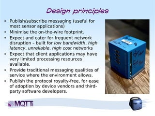 Design principles
■   Publish/subscribe messaging (useful for
    most sensor applications)
■   Minimise the on-the-wire footprint.
■   Expect and cater for frequent network
    disruption – built for low bandwidth, high
    latency, unreliable, high cost networks
■   Expect that client applications may have
    very limited processing resources
    available.
■   Provide traditional messaging qualities of
    service where the environment allows.
■   Publish the protocol royalty-free, for ease
    of adoption by device vendors and third-
    party software developers.
 
