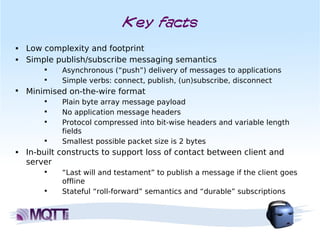 Key facts
■   Low complexity and footprint
■   Simple publish/subscribe messaging semantics
        
             Asynchronous (“push”) delivery of messages to applications
        
             Simple verbs: connect, publish, (un)subscribe, disconnect

    Minimised on-the-wire format
        
             Plain byte array message payload
        
             No application message headers
        
             Protocol compressed into bit-wise headers and variable length
             fields
        
             Smallest possible packet size is 2 bytes
■   In-built constructs to support loss of contact between client and
    server
        
             “Last will and testament” to publish a message if the client goes
             offline
        
             Stateful “roll-forward” semantics and “durable” subscriptions
 