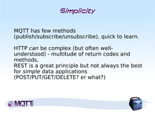 Simplicity


MQTT has few methods
(publish/subscribe/unsubscribe), quick to learn.

HTTP can be complex (but often well-
understood) - multitude of return codes and
methods. 
REST is a great principle but not always the best
for simple data applications
(POST/PUT/GET/DELETE? er what?)
 