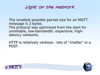 Light on the network


The smallest possible packet size for an MQTT
message is 2 bytes. 
The protocol was optimised from the start for
unreliable, low-bandwidth, expensive, high-
latency networks.

HTTP is relatively verbose - lots of "chatter" in a
POST
 