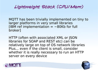 Lightweight Stack (CPU/Mem)


MQTT has been trivially implemented on tiny to
larger platforms in very small libraries
[IBM ref implementation = ~80Kb for full
broker]

HTTP (often with associated XML or JSON
libraries for SOAP and REST etc) can be
relatively large on top of OS network libraries
Plus... even if the client is small, consider
whether it is really necessary to run an HTTP
server on every device
 