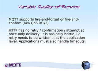 Variable Quality-of-Service


MQTT supports fire-and-forget or fire-and-
confirm (aka QoS 0/1/2)

HTTP has no retry / confirmation / attempt at
once-only delivery. It is basically brittle, i.e.
retry needs to be written in at the application
level. Applications must also handle timeouts.
 