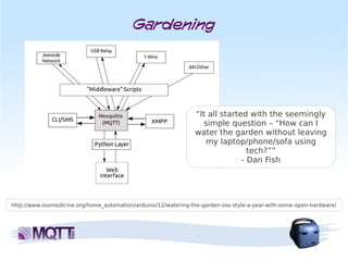 Gardening




                                                                 “It all started with the seemingly
                                                                   simple question – “How can I
                                                                 water the garden without leaving
                                                                    my laptop/phone/sofa using
                                                                                 tech?””
                                                                               - Dan Fish




http://www.ossmedicine.org/home_automation/arduino/12/watering-the-garden-oss-style-a-year-with-some-open-hardware/
 