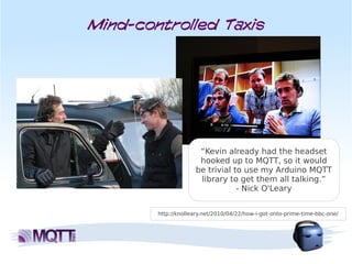 Mind-controlled Taxis




 b

                      “Kevin already had the headset
                      hooked up to MQTT, so it would
                     be trivial to use my Arduino MQTT
                      library to get them all talking.”
                                 - Nick O'Leary


        http://knolleary.net/2010/04/22/how-i-got-onto-prime-time-bbc-one/
 