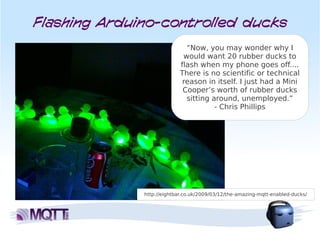 Flashing Arduino-controlled ducks
                              “Now, you may wonder why I
                             would want 20 rubber ducks to
                            flash when my phone goes off....
                            There is no scientific or technical
                             reason in itself. I just had a Mini
                             Cooper’s worth of rubber ducks
                              sitting around, unemployed.”
                                       - Chris Phillips




              http://eightbar.co.uk/2009/03/12/the-amazing-mqtt-enabled-ducks/
 