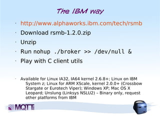 The IBM way
•   http://www.alphaworks.ibm.com/tech/rsmb
•   Download rsmb-1.2.0.zip
•   Unzip
•   Run nohup ./broker >> /dev/null &
•   Play with C client utils

•   Available for Linux IA32, IA64 kernel 2.6.8+; Linux on IBM
      System z; Linux for ARM XScale, kernel 2.0.0+ (Crossbow
      Stargate or Eurotech Viper); Windows XP; Mac OS X
      Leopard; Unslung (Linksys NSLU2) – Binary only, request
      other platforms from IBM
 