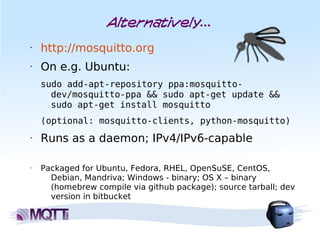 Alternatively...
•   http://mosquitto.org
•   On e.g. Ubuntu:
    sudo add-apt-repository ppa:mosquitto-
      dev/mosquitto-ppa && sudo apt-get update &&
      sudo apt-get install mosquitto
    (optional: mosquitto-clients, python-mosquitto)
•   Runs as a daemon; IPv4/IPv6-capable

•   Packaged for Ubuntu, Fedora, RHEL, OpenSuSE, CentOS,
      Debian, Mandriva; Windows - binary; OS X – binary
      (homebrew compile via github package); source tarball; dev
      version in bitbucket
 