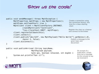 Show us the code!

public void sendAMessage() throws MqttException {
       MqttProperties mqttProps = new MqttProperties();     Create a connection using
                                                            the connection factory, this
       mqttProps.setCleanStart( true );                     time for a clean starting
       MqttClient client = MqttClientFactory.INSTANCE.      client
                createMqttClient("testClient",
                “tcp://localhost:1883”, mqttProps);         Register the class as a listener
                                                            and connect to the broker
       client.registerCallback(this);
       client.connect();
       client.publish(“abc/123”, new MqttPayload((“Hello World!”).getBytes(),0),
                (byte) 2, false);                              Publish a message to the
       client.disconnect();                                    given topic and
                                                               disconnect
}

public void publishArrived (String topicName,
                        MqttPayload payload,                                On receipt of a
                        byte qos, boolean retained, int msgId) {            publication, simply
                                                                            print out a message
       System.out.println(“Got it!”);                                       on the console to say
}                                                                           we received it
 
