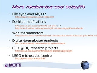 More random-but-cool schtuffs
•   File sync over MQTT?
     http://mquin.livejournal.com/177855.html

•   Desktop notifications
     http://ceit.uq.edu.au/content/mqtt-and-growl and
     http://chemicaloliver.net/programming/first-steps-using-python-and-mqtt/

•   Web thermometers
     http://chemicaloliver.net/internet/mqtt-and-websocket-thermometer-using-the-html5-met

•   Digital-to-analogue readouts
     http://chemicaloliver.net/arduino/mqtt-and-ammeters/

•   CEIT @ UQ research projects
     http://ceit.uq.edu.au/content/messaging-protocol-applications

•   LEGO microscope control
     http://eprints.soton.ac.uk/45432/
 