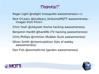 Thanks!!
•   Roger Light @ralight (mosquitto awesomeness++)
•   Nick O'Leary @knolleary (Arduino/MQTT awesomeness –
      images from Flickr)
•   Chris Yeoh @ckbyeoh (home hacking awesomeness)
•   Benjamin Hardill @hardillb (TV hacking awesomeness)
•   Chris Phillips @cminion (Rubber Duck awesomeness)
•   Oliver Smith @chemicaloliver (lots of webby
      awesomeness)
•   Dan Fish @ossmedicine (garden awesomeness)
 
