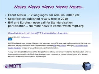 News News News News News...
■   Client APIs in ~12 languages, for Arduino, mBed etc.
■   Specification published royalty-free in 2010
■   IBM and Eurotech open call for Standardisation
    participation... NB more news to come, watch mqtt.org
 