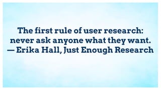 The first rule of user research:
never ask anyone what they want.
— Erika Hall, Just Enough Research
 