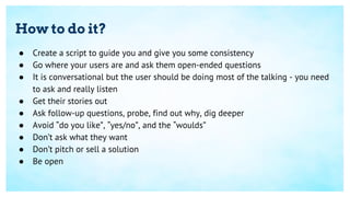 How to do it?
● Create a script to guide you and give you some consistency
● Go where your users are and ask them open-ended questions
● It is conversational but the user should be doing most of the talking - you need
to ask and really listen
● Get their stories out
● Ask follow-up questions, probe, find out why, dig deeper
● Avoid “do you like”, “yes/no”, and the “woulds”
● Don’t ask what they want
● Don’t pitch or sell a solution
● Be open
 