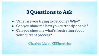 3 Questions to Ask
● What are you trying to get done? Why?
● Can you show me how you currently do this?
● Can you show me what’s frustrating about
your current process?
Charles Liu at KISSmetrics
 