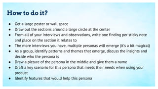 How to do it?
● Get a large poster or wall space
● Draw out the sections around a large circle at the center
● From all of your interviews and observations, write one finding per sticky note
and place on the section it relates to
● The more interviews you have, multiple personas will emerge (it’s a bit magical)
● As a group, identify patterns and themes that emerge, discuss the insights and
decide who the persona is
● Draw a picture of the persona in the middle and give them a name
● Draft a key scenario for this persona that meets their needs when using your
product
● Identify features that would help this persona
 