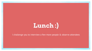 Lunch :)
I challenge you to interview a few more people & observe attendees
 