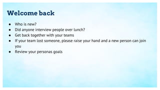 Welcome back
● Who is new?
● Did anyone interview people over lunch?
● Get back together with your teams
● If your team lost someone, please raise your hand and a new person can join
you
● Review your personas goals
 
