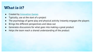 What is it?
● Created by Innovation Games
● Typically, use at the start of a project
● The psychology of game play and physical activity instantly engages the players
● Brings the different perspectives and ideas out
● Generates discussions for what goes into making a great product
● Helps the team reach a shared understanding of the product
 