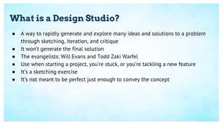 What is a Design Studio?
● A way to rapidly generate and explore many ideas and solutions to a problem
through sketching, iteration, and critique
● It won’t generate the final solution
● The evangelists: Will Evans and Todd Zaki Warfel
● Use when starting a project, you’re stuck, or you’re tackling a new feature
● It’s a sketching exercise
● It’s not meant to be perfect just enough to convey the concept
 