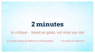 2 minutes
to critique - based on goals, not what you like
2-3 ways solves problem or meets goals 1-2 ways to improve
 