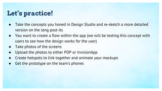 Let’s practice!
● Take the concepts you honed in Design Studio and re-sketch a more detailed
version on the long post-its
● You want to create a flow within the app (we will be testing this concept with
users to see how the design works for the user)
● Take photos of the screens
● Upload the photos to either POP or InvisionApp
● Create hotspots to link together and animate your mockups
● Get the prototype on the team’s phones
 
