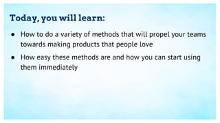 Today, you will learn:
● How to do a variety of methods that will propel your teams
towards making products that people love
● How easy these methods are and how you can start using
them immediately
 