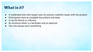 What is it?
● A moderated test with target users to uncover usability issues with the product
● Participants have to complete key actions and tasks
● It can be formal or informal
● At minimum there is a facilitator and an observer
● You will always learn something
 