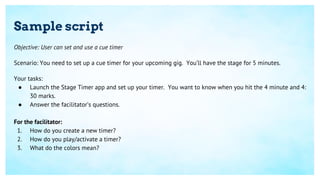 Sample script
Objective: User can set and use a cue timer
Scenario: You need to set up a cue timer for your upcoming gig. You’ll have the stage for 5 minutes.
Your tasks:
● Launch the Stage Timer app and set up your timer. You want to know when you hit the 4 minute and 4:
30 marks.
● Answer the facilitator’s questions.
For the facilitator:
1. How do you create a new timer?
2. How do you play/activate a timer?
3. What do the colors mean?
 