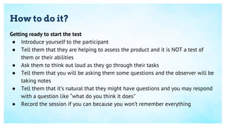 How to do it?
Getting ready to start the test
● Introduce yourself to the participant
● Tell them that they are helping to assess the product and it is NOT a test of
them or their abilities
● Ask them to think out loud as they go through their tasks
● Tell them that you will be asking them some questions and the observer will be
taking notes
● Tell them that it’s natural that they might have questions and you may respond
with a question like “what do you think it does”
● Record the session if you can because you won’t remember everything
 