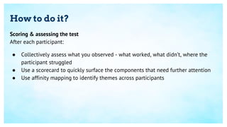 How to do it?
Scoring & assessing the test
After each participant:
● Collectively assess what you observed - what worked, what didn’t, where the
participant struggled
● Use a scorecard to quickly surface the components that need further attention
● Use affinity mapping to identify themes across participants
 