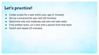 Let’s practice!
● Create scripts for a task within your app (5 minutes)
● Set up a scorecard for your test (10 minutes)
● Determine who will moderate and who will take notes
● Find another team, run a test with a person from that team
● Switch and repeat (15 minutes)
 