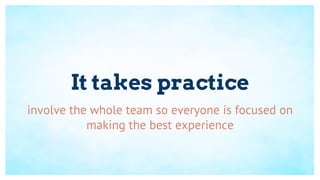 It takes practice
involve the whole team so everyone is focused on
making the best experience
 