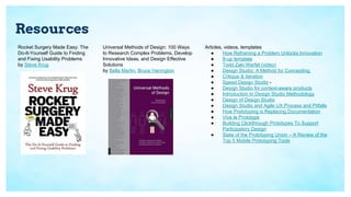 Resources
Rocket Surgery Made Easy: The
Do-It-Yourself Guide to Finding
and Fixing Usability Problems
by Steve Krug
Universal Methods of Design: 100 Ways
to Research Complex Problems, Develop
Innovative Ideas, and Design Effective
Solutions
by Bella Martin, Bruce Hanington
Articles, videos, templates
● How Reframing a Problem Unlocks Innovation
● 8-up template
● Todd Zaki Warfel (video)
● Design Studio: A Method for Concepting,
● Critique & Iteration
● Speed Design Studio -
● Design Studio for context-aware products
● Introduction to Design Studio Methodology
● Design of Design Studio
● Design Studio and Agile UX Process and Pitfalls
● How Prototyping is Replacing Documentation
● Vive le Prototype
● Building Clickthrough Prototypes To Support
Participatory Design
● State of the Prototyping Union – A Review of the
Top 5 Mobile Prototyping Tools
 