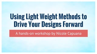 Using Light Weight Methods to
Drive Your Designs Forward
A hands-on workshop by Nicole Capuana
 